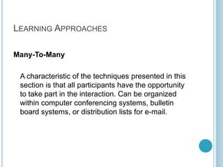 Learning ApproachesMany-To-Many	A characteristic of the techniques presented in this section is that all participants have the opportunity to take part in the interaction. Can be organized within computer conferencing systems, bulletin board systems, or distribution lists for e-mail.