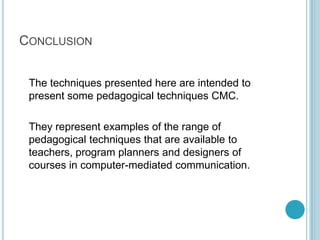 Conclusion	The techniques presented here are intended to present some pedagogical techniques CMC. 	They represent examples of the range of pedagogical techniques that are available to teachers, program planners and designers of courses in computer-mediated communication.