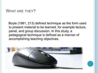 What are they?   Boyle (1981, 213) defined technique as the form used to present material to be learned, for example lecture, panel, and group discussion. In this study, a pedagogical technique is defined as a manner of accomplishing teaching objectives.