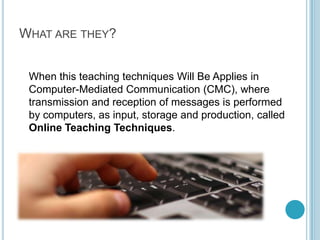 What are they?	When this teaching techniques Will Be Applies in Computer-Mediated Communication (CMC), where transmission and reception of messages is performed by computers, as input, storage and production, called Online Teaching Techniques.
