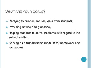 What are your goals?Replying to queries and requests from students,Providing advice and guidance,Helping students to solve problems with regard to the subject matter,Serving as a transmission medium for homework and test papers,