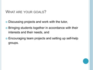 What are your goals?Discussing projects and work with the tutor,Bringing students together in accordance with their interests and their needs, and Encouraging team projects and setting up self-help groups.