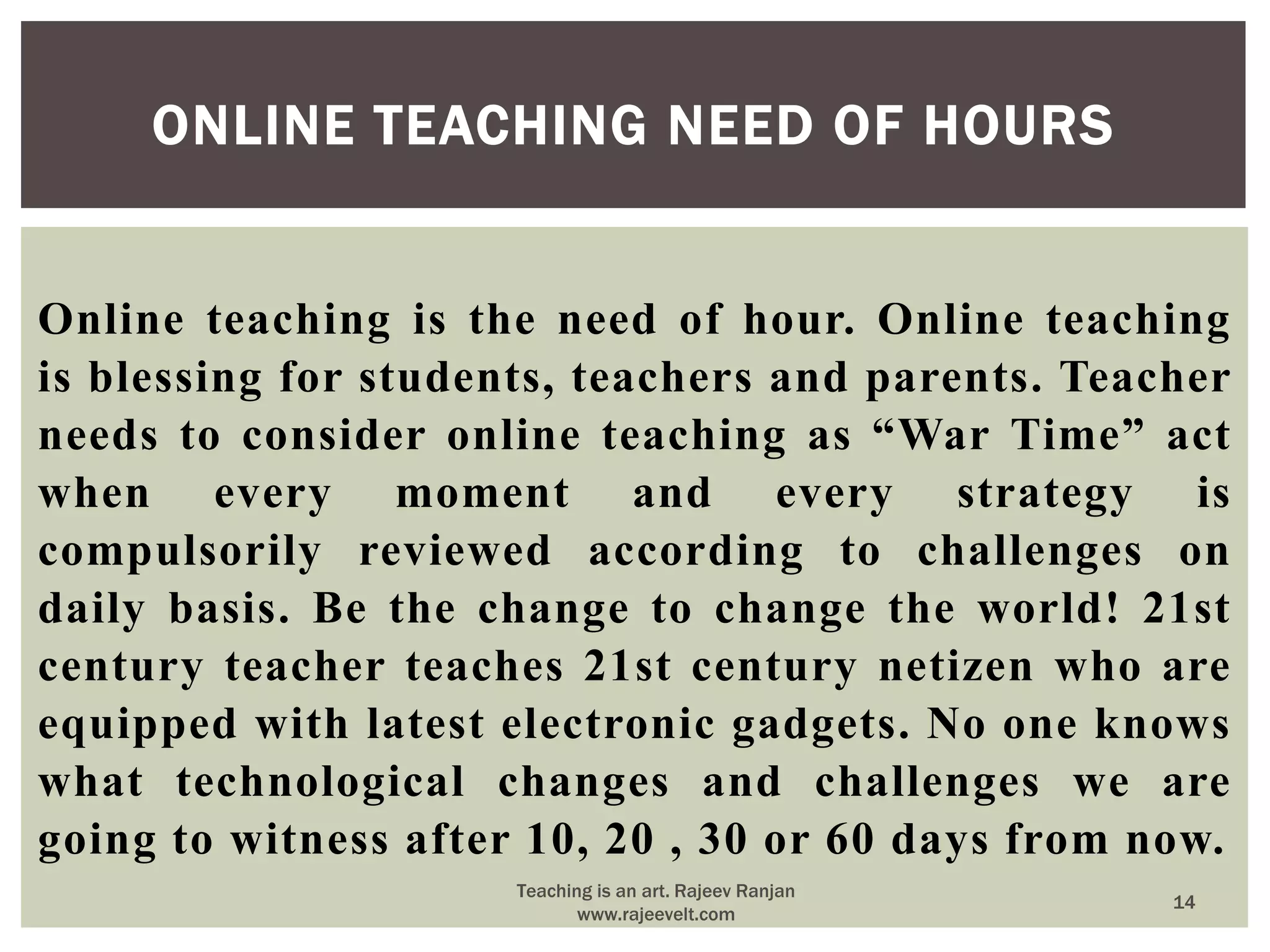 Online teaching is the need of hour. Online teaching
is blessing for students, teachers and parents. Teacher
needs to consider online teaching as “War Time” act
when every moment and every strategy is
compulsorily reviewed according to challenges on
daily basis. Be the change to change the world! 21st
century teacher teaches 21st century netizen who are
equipped with latest electronic gadgets. No one knows
what technological changes and challenges we are
going to witness after 10, 20 , 30 or 60 days from now.
ONLINE TEACHING NEED OF HOURS
14
Teaching is an art. Rajeev Ranjan
www.rajeevelt.com
 