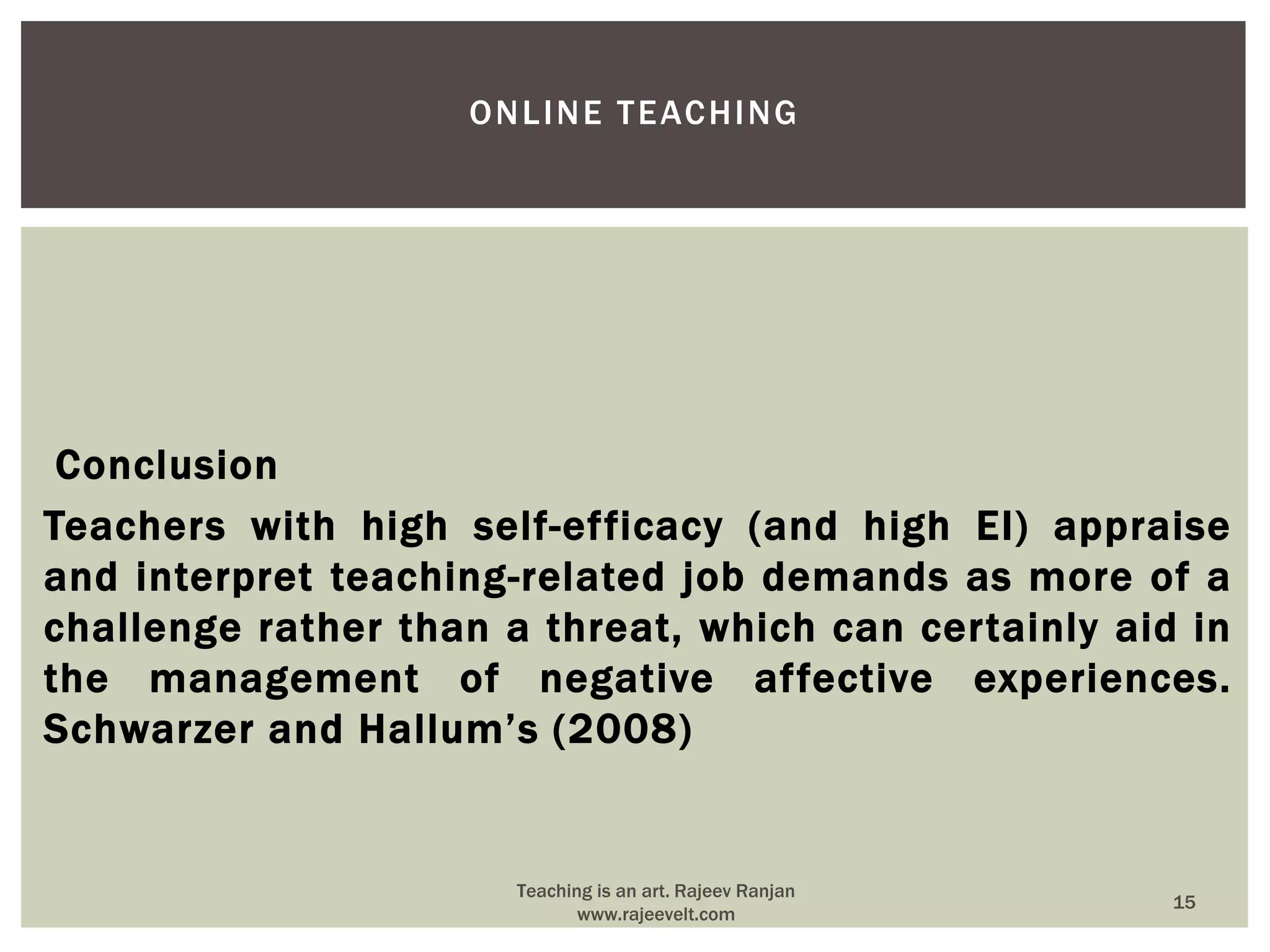 Conclusion
Teachers with high self-efficacy (and high EI) appraise
and interpret teaching-related job demands as more of a
challenge rather than a threat, which can certainly aid in
the management of negative affective experiences.
Schwarzer and Hallum’s (2008)
ONLINE TEACHING
15
Teaching is an art. Rajeev Ranjan
www.rajeevelt.com
 