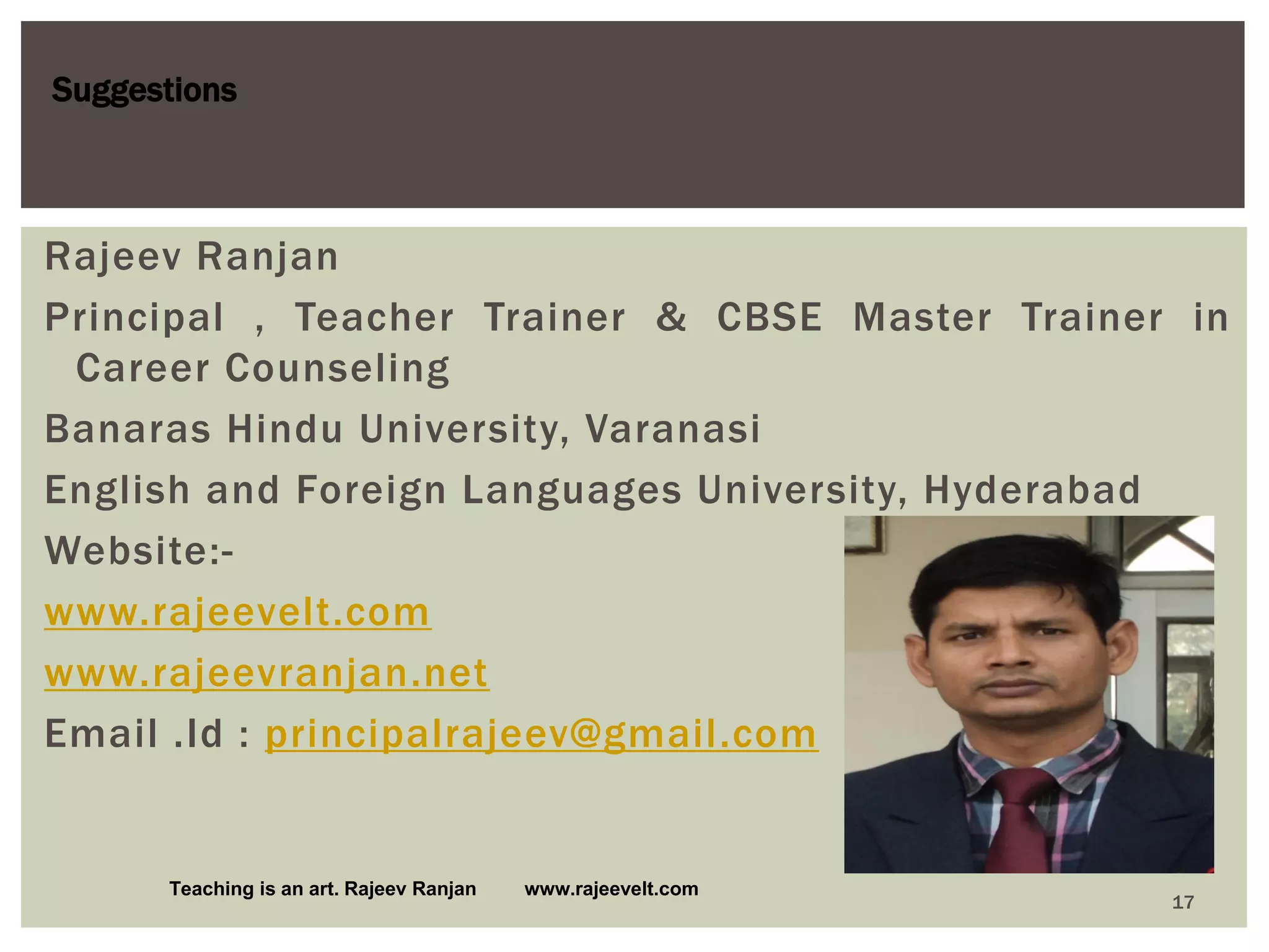 Suggestions
Teaching is an art. Rajeev Ranjan www.rajeevelt.com
17
Rajeev Ranjan
Principal , Teacher Trainer & CBSE Master Trainer in
Career Counseling
Banaras Hindu University, Varanasi
English and Foreign Languages University, Hyderabad
Website:-
www.rajeevelt.com
www.rajeevranjan.net
Email .Id : principalrajeev@gmail.com
 
