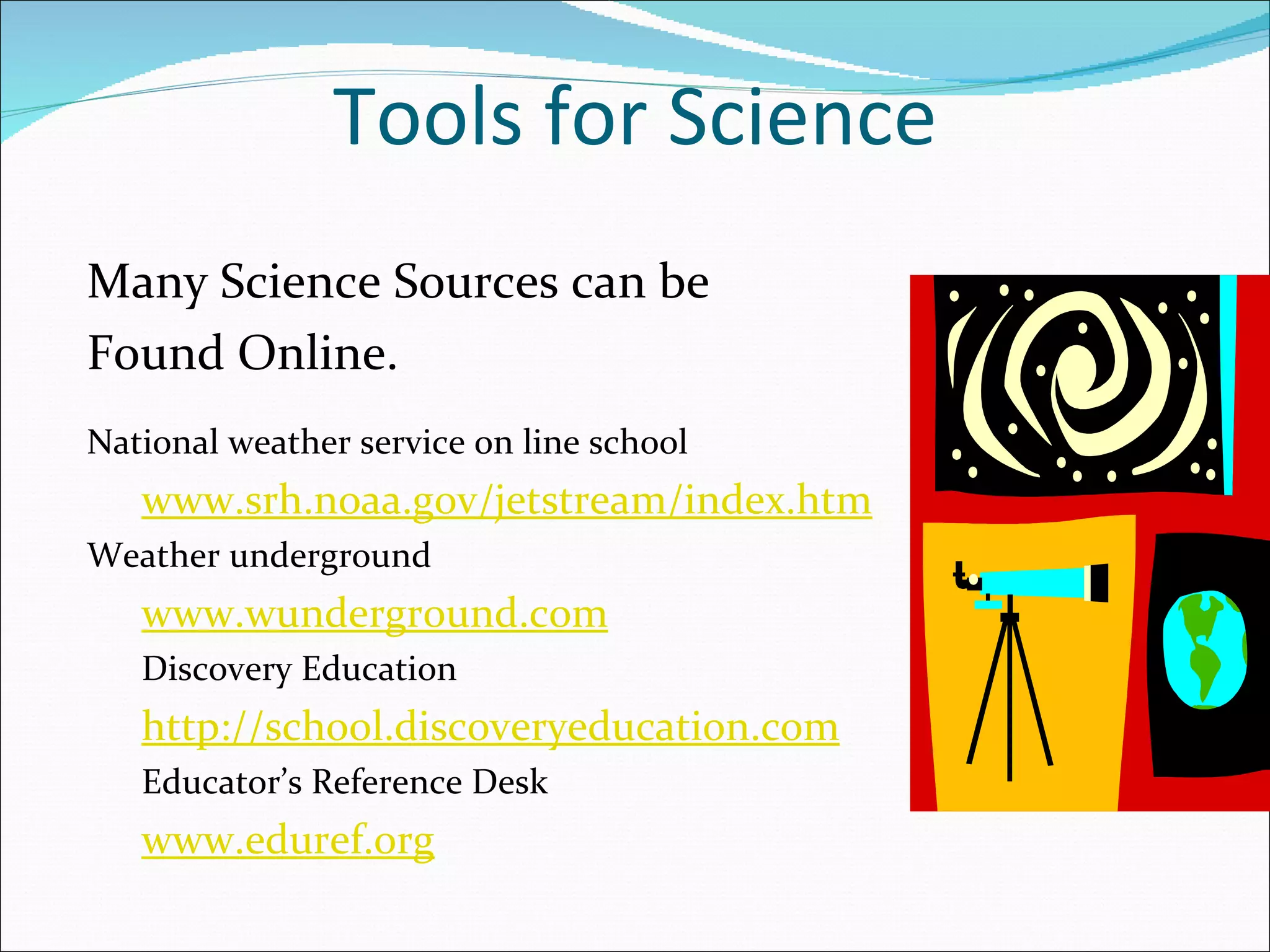 Tools for Science
Many Science Sources can be
Found Online.
National weather service on line school
   www.srh.noaa.gov/jetstream/index.htm
Weather underground
   www.wunderground.com
   Discovery Education
   http://school.discoveryeducation.com
   Educator’s Reference Desk
   www.eduref.org
 