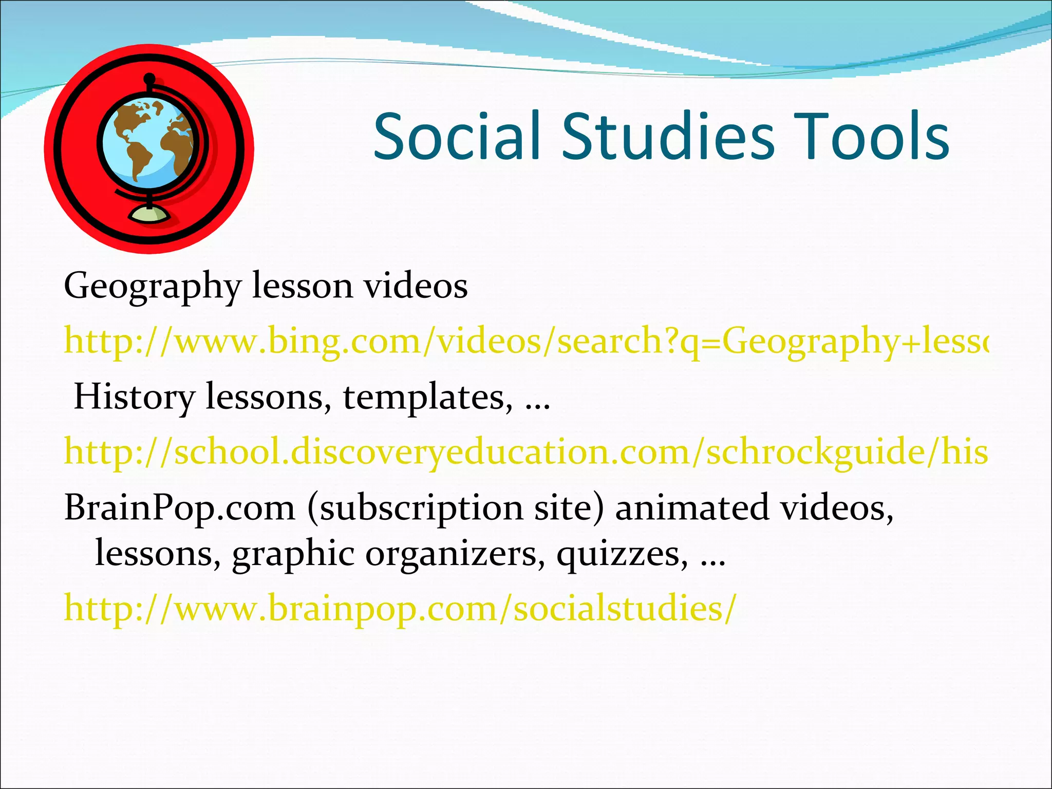 Social Studies Tools
Geography lesson videos
http://www.bing.com/videos/search?q=Geography+lessons&
History lessons, templates, …
http://school.discoveryeducation.com/schrockguide/history
BrainPop.com (subscription site) animated videos,
  lessons, graphic organizers, quizzes, …
http://www.brainpop.com/socialstudies/
 