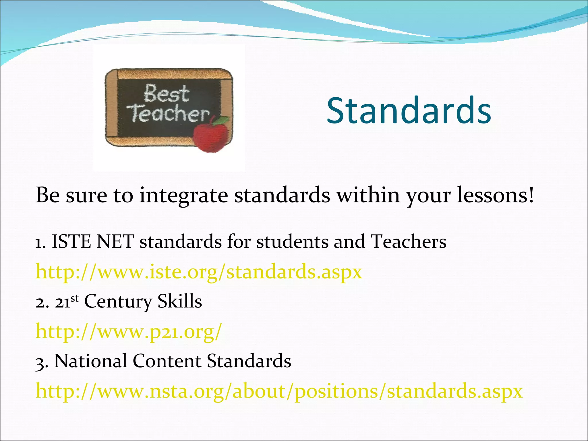 Standards
Be sure to integrate standards within your lessons!
1. ISTE NET standards for students and Teachers
http://www.iste.org/standards.aspx
2. 21st Century Skills
http://www.p21.org/
3. National Content Standards
http://www.nsta.org/about/positions/standards.aspx
 