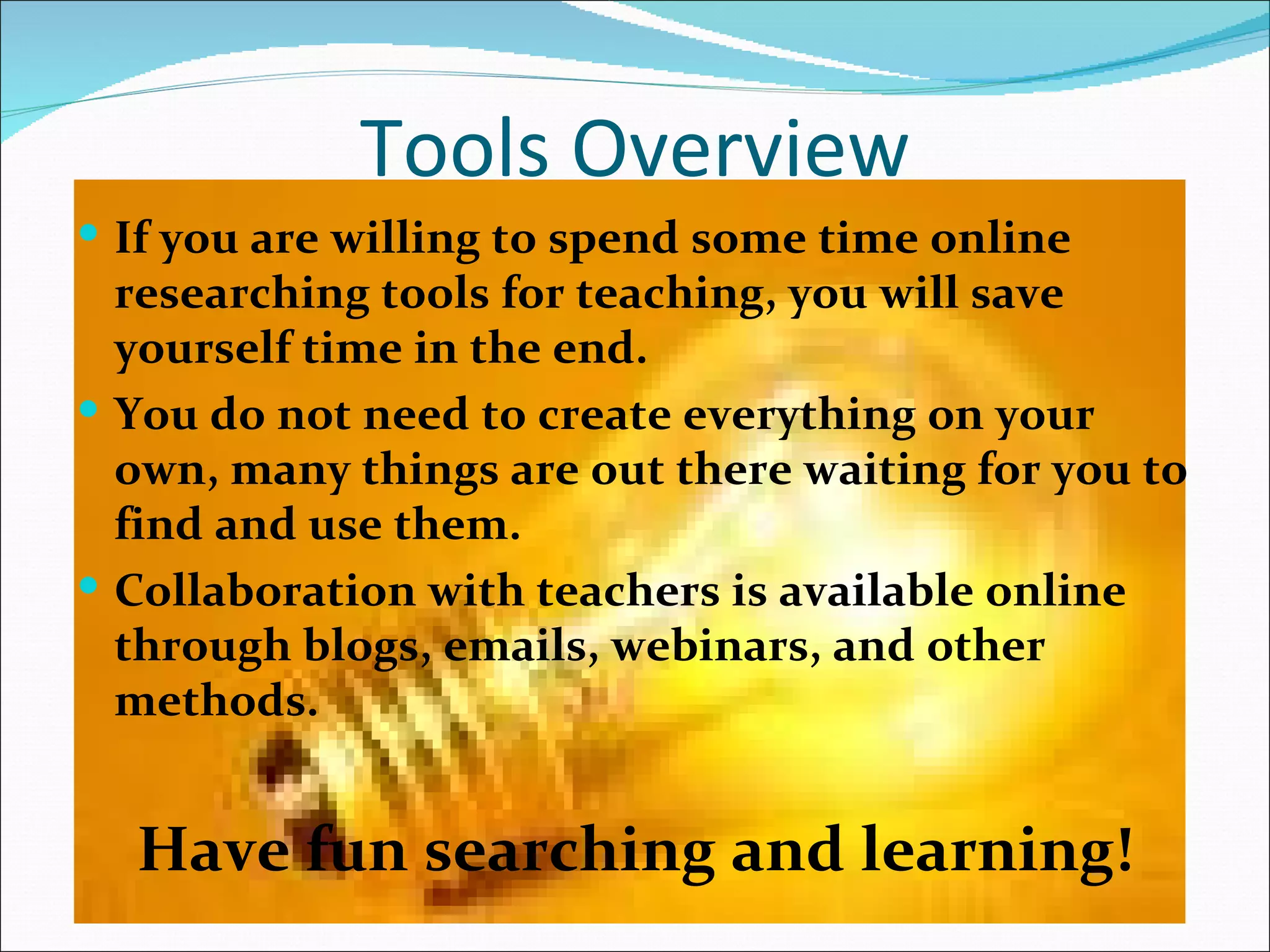 Tools Overview
 If you are willing to spend some time online
  researching tools for teaching, you will save
  yourself time in the end.
 You do not need to create everything on your
  own, many things are out there waiting for you to
  find and use them.
 Collaboration with teachers is available online
  through blogs, emails, webinars, and other
  methods.


  Have fun searching and learning!
 