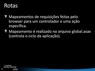 12
OnlineTechDay
|2010
Worldwide
Rotas
Mapeamentos de requisições feitas pelo
browser para um controlador e uma ação
específica.
Mapeamento é realizado no arquivo global.asax
(controla o ciclo da aplicação).
 
