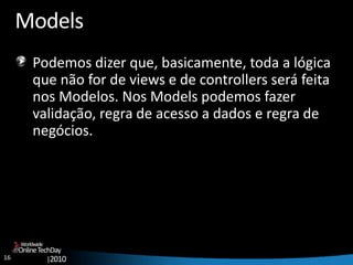 16
OnlineTechDay
|2010
Worldwide
Models
Podemos dizer que, basicamente, toda a lógica
que não for de views e de controllers será feita
nos Modelos. Nos Models podemos fazer
validação, regra de acesso a dados e regra de
negócios.
 