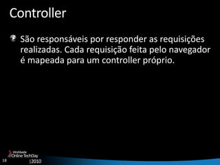 18
OnlineTechDay
|2010
Worldwide
Controller
São responsáveis por responder as requisições
realizadas. Cada requisição feita pelo navegador
é mapeada para um controller próprio.
 