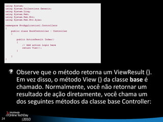 24
OnlineTechDay
|2010
Worldwide
Observe que o método retorna um ViewResult ().
Em vez disso, o método View () da classe base é
chamado. Normalmente, você não retornar um
resultado de ação diretamente, você chama um
dos seguintes métodos da classe base Controller:
 