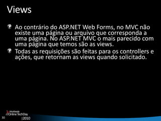 30
OnlineTechDay
|2010
Worldwide
Views
Ao contrário do ASP.NET Web Forms, no MVC não
existe uma página ou arquivo que corresponda a
uma página. No ASP.NET MVC o mais parecido com
uma página que temos são as views.
Todas as requisições são feitas para os controllers e
ações, que retornam as views quando solicitado.
 