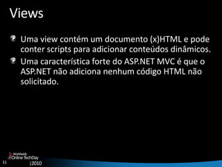 31
OnlineTechDay
|2010
Worldwide
Views
Uma view contém um documento (x)HTML e pode
conter scripts para adicionar conteúdos dinâmicos.
Uma característica forte do ASP.NET MVC é que o
ASP.NET não adiciona nenhum código HTML não
solicitado.
 