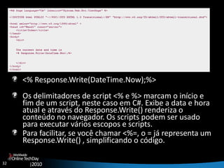 32
OnlineTechDay
|2010
Worldwide
<% Response.Write(DateTime.Now);%>
Os delimitadores de script <% e %> marcam o início e
fim de um script, neste caso em C#. Exibe a data e hora
atual e através do Response.Write() renderiza o
conteúdo no navegador. Os scripts podem ser usado
para executar vários escopos e scripts.
Para facilitar, se você chamar <%=, o = já representa um
Response.Write() , simplificando o código.
 