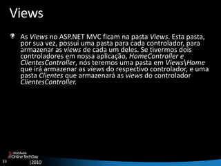 33
OnlineTechDay
|2010
Worldwide
Views
As Views no ASP.NET MVC ficam na pasta Views. Esta pasta,
por sua vez, possui uma pasta para cada controlador, para
armazenar as views de cada um deles. Se tivermos dois
controladores em nossa aplicação, HomeController e
ClientesController, nós teremos uma pasta em ViewsHome
que irá armazenar as views do respectivo controlador, e uma
pasta Clientes que armazenará as views do controlador
ClientesController.
 