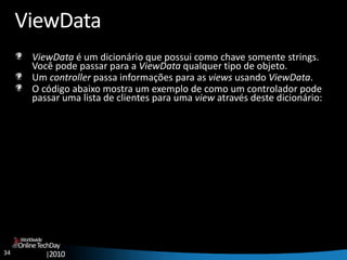 34
OnlineTechDay
|2010
Worldwide
ViewData
ViewData é um dicionário que possui como chave somente strings.
Você pode passar para a ViewData qualquer tipo de objeto.
Um controller passa informações para as views usando ViewData.
O código abaixo mostra um exemplo de como um controlador pode
passar uma lista de clientes para uma view através deste dicionário:
 