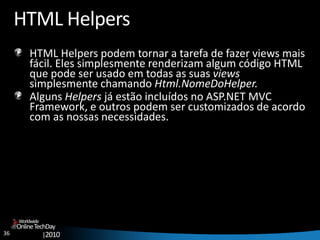 36
OnlineTechDay
|2010
Worldwide
HTML Helpers
HTML Helpers podem tornar a tarefa de fazer views mais
fácil. Eles simplesmente renderizam algum código HTML
que pode ser usado em todas as suas views
simplesmente chamando Html.NomeDoHelper.
Alguns Helpers já estão incluídos no ASP.NET MVC
Framework, e outros podem ser customizados de acordo
com as nossas necessidades.
 