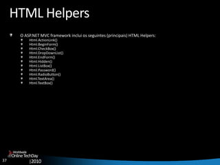 37
OnlineTechDay
|2010
Worldwide
HTML Helpers
O ASP.NET MVC framework inclui os seguintes (principais) HTML Helpers:
Html.ActionLink()
Html.BeginForm()
Html.CheckBox()
Html.DropDownList()
Html.EndForm()
Html.Hidden()
Html.ListBox()
Html.Password()
Html.RadioButton()
Html.TextArea()
Html.TextBox()
 