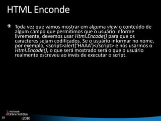 38
OnlineTechDay
|2010
Worldwide
HTML Enconde
Toda vez que vamos mostrar em alguma view o conteúdo de
algum campo que permitimos que o usuário informe
livremente, devemos usar Html.Encode() para que os
caracteres sejam codificados. Se o usuário informar no nome,
por exemplo, <script>alert(‘HAAA’)</script> e nós usarmos o
Html.Encode(), o que será mostrado será o que o usuário
realmente escreveu ao invés de executar o script.
 