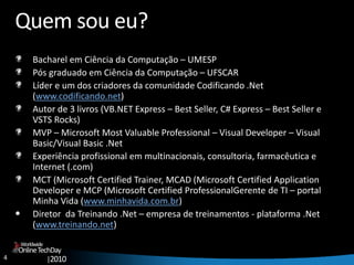 4
OnlineTechDay
|2010
Worldwide
Quem sou eu?
Bacharel em Ciência da Computação – UMESP
Pós graduado em Ciência da Computação – UFSCAR
Líder e um dos criadores da comunidade Codificando .Net
(www.codificando.net)
Autor de 3 livros (VB.NET Express – Best Seller, C# Express – Best Seller e
VSTS Rocks)
MVP – Microsoft Most Valuable Professional – Visual Developer – Visual
Basic/Visual Basic .Net
Experiência profissional em multinacionais, consultoria, farmacêutica e
Internet (.com)
MCT (Microsoft Certified Trainer, MCAD (Microsoft Certified Application
Developer e MCP (Microsoft Certified ProfessionalGerente de TI – portal
Minha Vida (www.minhavida.com.br)
• Diretor da Treinando .Net – empresa de treinamentos - plataforma .Net
(www.treinando.net)
 