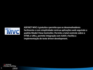 5
OnlineTechDay
|2010
Worldwide
ASP.NET MVC é gratuito e permite que os desenvolvedores
facilmente e com simplicidade contrua aplicações web seguindo o
padrão Model-View-Controller. Permite o total controle sobre o
HTML e URLs, permite integração com AJAX e facilita a
implementação de teste driven development.
 