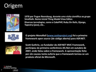 7
OnlineTechDay
|2010
Worldwide
Origem
1978 por Trygve Reenskaug, durante uma visita científica ao grupo
Smalltalk. Nome inicial Thing Model View Editor.
Diversas tecnologias, como o CakePHP, Ruby On Rails, Django,
Tapestry (java), etc..
O projeto MonoRail (www.castleproject.org) foi o primeiro
framework open source (de código aberto) para ASP.NET.
Scott Guthrie, co-fundador do ASP.NET MVC Framework,
participou da primeira conferência Alt.Net em outubro de
2007, onde falou sobre o framework. A apresentação feita
por ele causou tanta euforia que o framework tornou-se um
produto oficial da Microsoft.
 