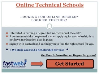 Online Technical Schools Looking for online degree? Look no further! Interested in earning a degree, but worried about the cost? A common mistake people make when applying for a scholarship is to not have an education plan in place. Signup with Fastweb and We help you to find the right school for you. + We Help You Find a Scholarship for You! Get Free Information on Degree Programs! Get Started 