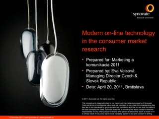 Modern on-line technology
                                                      in the consumer market
                                                      research
                                                      • Prepared for: Marketing a
                                                        komunikacia 2011
                                                      • Prepared by: Eva Veisová,
                                                        Managing Director Czech &
                                                        Slovak Republic
                                                      • Date: April 20, 2011, Bratislava

                                                      © 2011. Synovate Ltd. All rights reserved.

                                                      The concepts and ideas submitted to you herein are the intellectual property of Synovate.
                                                      They are strictly of confidential nature and are submitted to you under the understanding that
                                                      they are to be considered by you in the strictest confidence and that no use shall be made of
                                                      the said concepts and ideas. Synovate does not, in providing this report, accept or assume
                                                      responsibility for any other purpose or to any other person to whom this report is shown or in
                                                      to whose hands it may come save where expressly agreed by our prior consent in writing.

© Synovate 2011 | www.synovate.sk | www.synovate.cz
 
