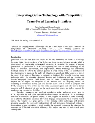 Integrating Online Technology with Competitive
Team-Based Learning Situations
Seyed Mohammad Hassan Hosseini
(PhD in Teaching Methodology from Mysore University, India)
Freelance Educator, Mashhad, Iran
mhhosseini2020@gmail.com
This article has already been published as:
“Infusion of Emerging Online Technologies into ELT: The Need of the Hour”, Published at
Perspectives in Education, 25(2009): 119–127. Also, [Online] Available at:
http://eltweekly.com/2009/06/eltweekly-issue22-research-paper-by-mohammad-hassan-hosseini/
Introduction
Concurrent with the shift from the second to the third millennium, the world is increasingly
becoming digital. As the evolution of the Cyber Age in the present info-tech scenario, which is
characterised by ever-growing technological revolutions, is facilitating the process of ongoing
globalisation, so globalisation is in its turn augmenting the value of online technology as the
nexus of innovation, development, and empowerment. Online technology has undoubtedly
facilitated humans to achieve the optimum potential in every sphere of life. The contribution of
this phenomenon to improving the quality of Education in general and ELT, which is as one of
the major thrust areas of Education, in particular is significant. The powerful resources online
technology offers for enhancing (language) learning and development and the multitude of
benefits (language) learners could derive from an online technology-enriched curriculum
inspired me to suggest the integration of this powerful tool into (language) classes via
establishing a sophisticated Centre (see also Hosseini, 2006). Such a solution is congruent with
CTBL objectives in view of the fact that online educational spaces not only lead to learner
autonomy and development but also are the most appropriate sources as well as channels for
awakening and empowering the Other.
Therefore, considering the significant contribution online technology could have to
CTBL objectives, the task of its application in classes/courses run through CTBL is a challenge
that must be addressed. The present chapter, as such, suggests the inclusion of online technology,
as an effective educational apparatus, into CTBL language classes/courses via a concrete plan of
action. The Chapter also gives glimpse of the emerging online technologies and presents
pragmatic guidelines for successful implementation of such innovations. Educational institutes –
from primary to post secondary -- could consider the proposed programme for enhancing the
attainment of CTBL/their educational objectives. The project may also be implemented state-
/country-wise.
 