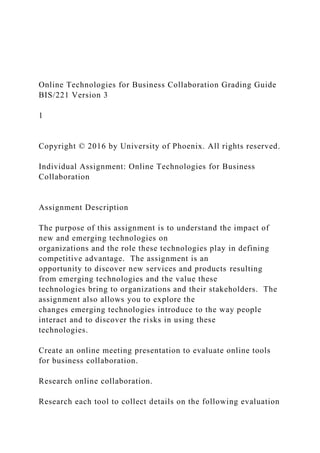 Online Technologies for Business Collaboration Grading Guide
BIS/221 Version 3
1
Copyright © 2016 by University of Phoenix. All rights reserved.
Individual Assignment: Online Technologies for Business
Collaboration
Assignment Description
The purpose of this assignment is to understand the impact of
new and emerging technologies on
organizations and the role these technologies play in defining
competitive advantage. The assignment is an
opportunity to discover new services and products resulting
from emerging technologies and the value these
technologies bring to organizations and their stakeholders. The
assignment also allows you to explore the
changes emerging technologies introduce to the way people
interact and to discover the risks in using these
technologies.
Create an online meeting presentation to evaluate online tools
for business collaboration.
Research online collaboration.
Research each tool to collect details on the following evaluation
 