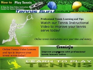 Professional Tennis Learning and Tips
Watch our Tennis Instructional
Video to improve your tennis
serve today!
Online Tennis Video Lessons
and tips to improve your
tennis serves today!
Improve your game with professional
tennis lessons online
TennisGu
ru
Online tennis instructions save your time and money
 
