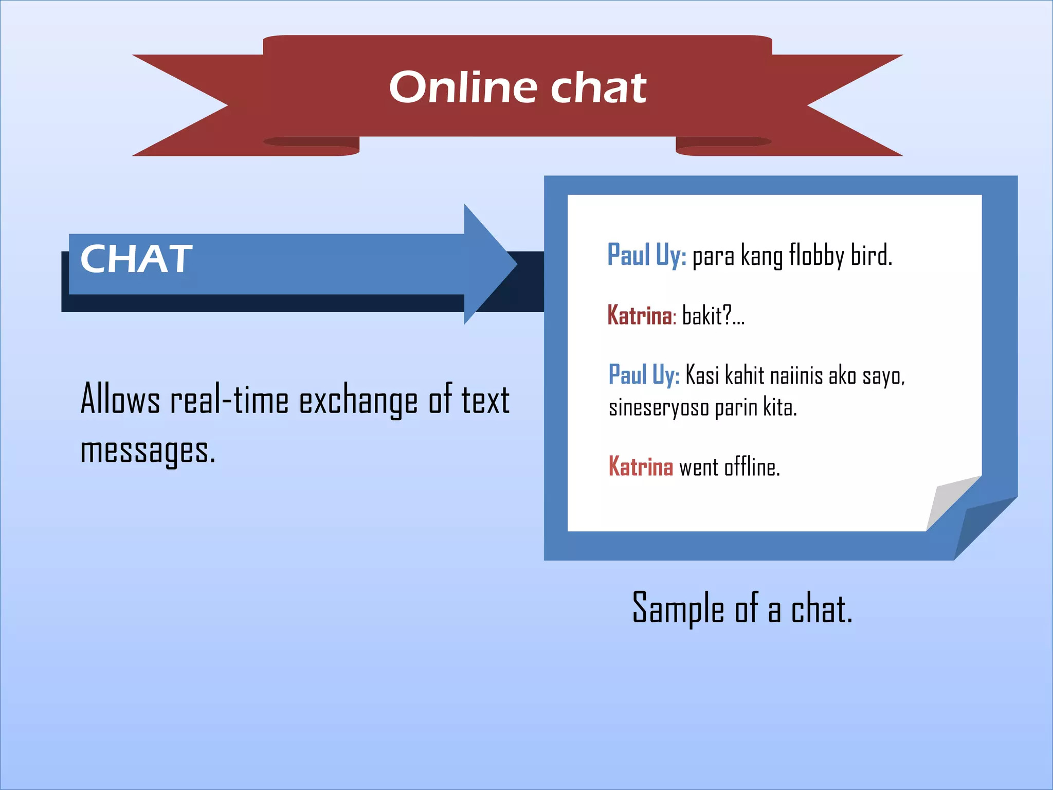 Online chat

CHAT

Paul Uy: para kang flobby bird.
Katrina: bakit?...

Allows real-time exchange of text
messages.

FA

Paul Uy: Kasi kahit naiinis ako sayo,
sineseryoso parin kita.
Katrina went offline.

Sample of a chat.

 