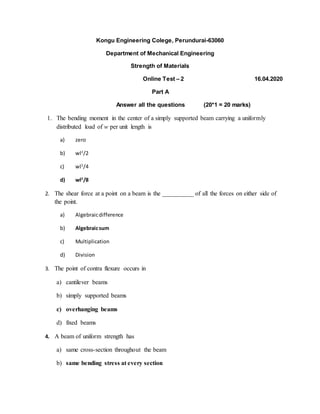 Kongu Engineering Colege, Perundurai-63060
Department of Mechanical Engineering
Strength of Materials
Online Test – 2 16.04.2020
Part A
Answer all the questions (20*1 = 20 marks)
1. The bending moment in the center of a simply supported beam carrying a uniformly
distributed load of w per unit length is
a) zero
b) wl2
/2
c) wl2
/4
d) wl2
/8
2. The shear force at a point on a beam is the __________ of all the forces on either side of
the point.
a) Algebraicdifference
b) Algebraicsum
c) Multiplication
d) Division
3. The point of contra flexure occurs in
a) cantilever beams
b) simply supported beams
c) overhanging beams
d) fixed beams
4. A beam of uniform strength has
a) same cross-section throughout the beam
b) same bending stress at every section
 
