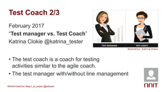 Test Coach 2/3
February 2017
“Test manager vs. Test Coach”
Katrina Clokie @katrina_tester
#OnlineTestConf #day1_s2_jesper @jlottosen
Illustration: Katrina Clokie
• The test coach is a coach for testing
activities similar to the agile coach.
• The test manager with/without line management
 