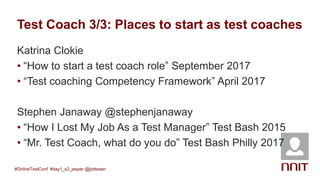 Test Coach 3/3: Places to start as test coaches
Katrina Clokie
• “How to start a test coach role” September 2017
• “Test coaching Competency Framework” April 2017
Stephen Janaway @stephenjanaway
• “How I Lost My Job As a Test Manager” Test Bash 2015
• “Mr. Test Coach, what do you do” Test Bash Philly 2017
#OnlineTestConf #day1_s2_jesper @jlottosen
 