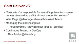 Shift Deliver 2/2
• “Basically, I’m responsible for everything from the moment
code is checked in, until it hits our production servers”
Alan Page @alanpage when at Microsoft Teams
• Managing the pipelines/gates
• Thoughtworks / Abby Bangser @abby_bangser
• Continuous Testing in DevOps
• Dan Ashby @danashby
#OnlineTestConf #day1_s2_jesper @jlottosen
 