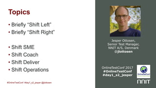 Topics
• Briefly “Shift Left”
• Briefly “Shift Right”
• Shift SME
• Shift Coach
• Shift Deliver
• Shift Operations
Jesper Ottosen,
Senior Test Manager,
NNIT A/S, Denmark
@jlottosen
#OnlineTestConf #day1_s2_jesper @jlottosen
OnlineTestConf 2017
#OnlineTestConf
#day1_s2_jesper
 