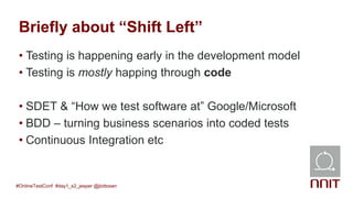 Briefly about “Shift Left”
• Testing is happening early in the development model
• Testing is mostly happing through code
• SDET & “How we test software at” Google/Microsoft
• BDD – turning business scenarios into coded tests
• Continuous Integration etc
#OnlineTestConf #day1_s2_jesper @jlottosen
 