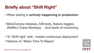 Briefly about “Shift Right”
• When testing is actively happening in production
• Beta/Canary-releases, A/B tests, feature toggles,
(Netflix) Chaos Monkeys .. And loads of monitoring
• To “Shift right” well - master continuous deployment
• Notions on “Mean Time To Repair”
#OnlineTestConf #day1_s2_jesper @jlottosen
 
