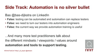 Side Track: Automation is no silver bullet
Bas @bas-dijkstra on LinkedIn
• False: testing can be automated and automation can replace testers
• False: we need to turn our testers into automation engineers
• False: the current way we provide automation training is useful
.. And many more test practitioners talk about
the different mindsets / viewpoints / values around
automation and tools to support testing.
#OnlineTestConf #day1_s2_jesper @jlottosen
 