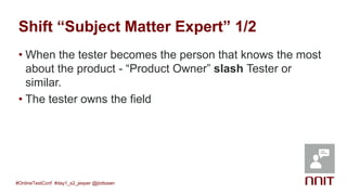Shift “Subject Matter Expert” 1/2
• When the tester becomes the person that knows the most
about the product - “Product Owner” slash Tester or
similar.
• The tester owns the field
#OnlineTestConf #day1_s2_jesper @jlottosen
 