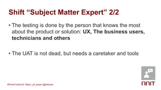 Shift “Subject Matter Expert” 2/2
• The testing is done by the person that knows the most
about the product or solution: UX, The business users,
technicians and others
• The UAT is not dead, but needs a caretaker and tools
#OnlineTestConf #day1_s2_jesper @jlottosen
 
