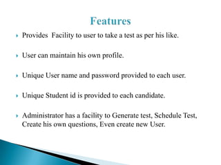    Provides Facility to user to take a test as per his like.

   User can maintain his own profile.

   Unique User name and password provided to each user.

   Unique Student id is provided to each candidate.

   Administrator has a facility to Generate test, Schedule Test,
    Create his own questions, Even create new User.
 