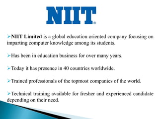 NIIT Limited is a global education oriented company focusing on
imparting computer knowledge among its students.

Has been in education business for over many years.

Today it has presence in 40 countries worldwide.

Trained professionals of the topmost companies of the world.

Technical training available for fresher and experienced candidate
depending on their need.
 