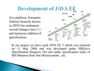 Java platform, Enterprise
Edition( formerly known
as J2EE) has undergone
several changes since 1.1
and numerous addition of
specifications.

 In our project we have used JAVA EE 5 which was released
 on 11 May 2006 and was developed under JSR(Java
 Specification Request) 244 and under specification leads of
 Bill Shannon from Sun Microsystems , inc.
 
