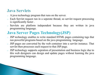 o   A java technology program that runs on the server.
o   Each Servlet request run in a seperate thread, so servlet request processing
    is significantly faster .
o   Servlets are platform independent because they are written in java
    programming language.
Java Server Pages Technology(JSP)
o   JSP technology enables to write standard HTML pages containing tags that
    run powerful programs based on the java programming language.
o   JSP pages are converted by the web container into a servlet instance. That
    servlet then processes each request to that JSP page.
o   JSP technology supports sepration of presentation and business logic due to
    this web designers can design and update pages without learning the java
    programming language.
 