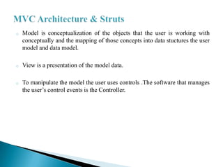 o   Model is conceptualization of the objects that the user is working with
    conceptually and the mapping of those concepts into data stuctures the user
    model and data model.

o   View is a presentation of the model data.

o   To manipulate the model the user uses controls .The software that manages
    the user’s control events is the Controller.
 