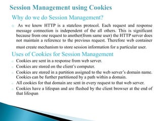 Why do we do Session Management?
o As we know HTTP is a stateless protocol. Each request and response
    message connection is independent of the all others. This is significant
    because from one request to another(from same user) the HTTP server does
    not maintain a reference to the previous request. Therefore web container
    must create mechanism to store session information for a particular user.
Uses of Cookies for Session Management
o   Cookies are sent in a response from web server.
o   Cookies are stored on the client’s computer.
o   Cookies are stored in a partition assigned to the web server’s domain name.
    Cookies can be further partitioned by a path within a domain.
o   All cookies for that domain are sent in every request to that web server.
o   Cookies have a lifespan and are flushed by the client browser at the end of
    that lifespan
 